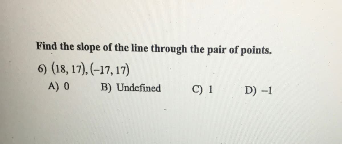 Find the slope of the line through the pair of points.
6) (18, 17), (–17, 17)
A) 0
B) Undefined
C) 1
D) -1
