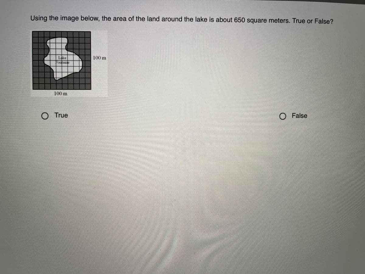 Using the image below, the area of the land around the lake is about 650 square meters. True or False?
Lake
100 m
oulaine
100 m
O True
O False
