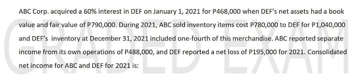 ABC Corp. acquired a 60% interest in DEF on January 1, 2021 for P468,000 when DEF's net assets had a book
value and fair value of P790,000. During 2021, ABC sold inventory items cost P780,000 to DEF for P1,040,000
and DEF's inventory at December 31, 2021 included one-fourth of this merchandise. ABC reported separate
income from its own operations of P488,000, and DEF reported a net loss of P195,000 for 2021. Consolidated
net income for ABC and DEF for 2021 is:
