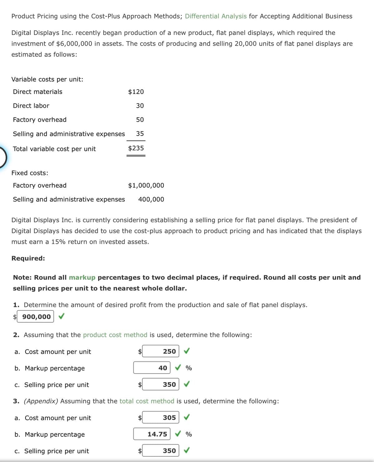 Product Pricing using the Cost-Plus Approach Methods; Differential Analysis for Accepting Additional Business
Digital Displays Inc. recently began production of a new product, flat panel displays, which required the
investment of $6,000,000 in assets. The costs of producing and selling 20,000 units of flat panel displays are
estimated as follows:
Variable costs per unit:
Direct materials
Direct labor
Factory overhead
Selling and administrative expenses
Total variable cost per unit
Fixed costs:
Factory overhead
$1,000,000
Selling and administrative expenses 400,000
Required:
$120
30
50
35
Digital Displays Inc. is currently considering establishing a selling price for flat panel displays. The president of
Digital Displays has decided to use the cost-plus approach to product pricing and has indicated that the displays
must earn a 15% return on invested assets.
$235
Note: Round all markup percentages to two decimal places, if required. Round all costs per unit and
selling prices per unit to the nearest whole dollar.
1. Determine the amount of desired profit from the production and sale of flat panel displays.
$900,000
a. Cost amount per unit
2. Assuming that the product cost method is used, determine the following:
a. Cost amount per unit
b. Markup percentage
c. Selling price per unit
3. (Appendix) Assuming that the total cost method is used, determine the following:
b. Markup percentage
c. Selling price per unit
$
250
40
350
305
14.75
350
%
%