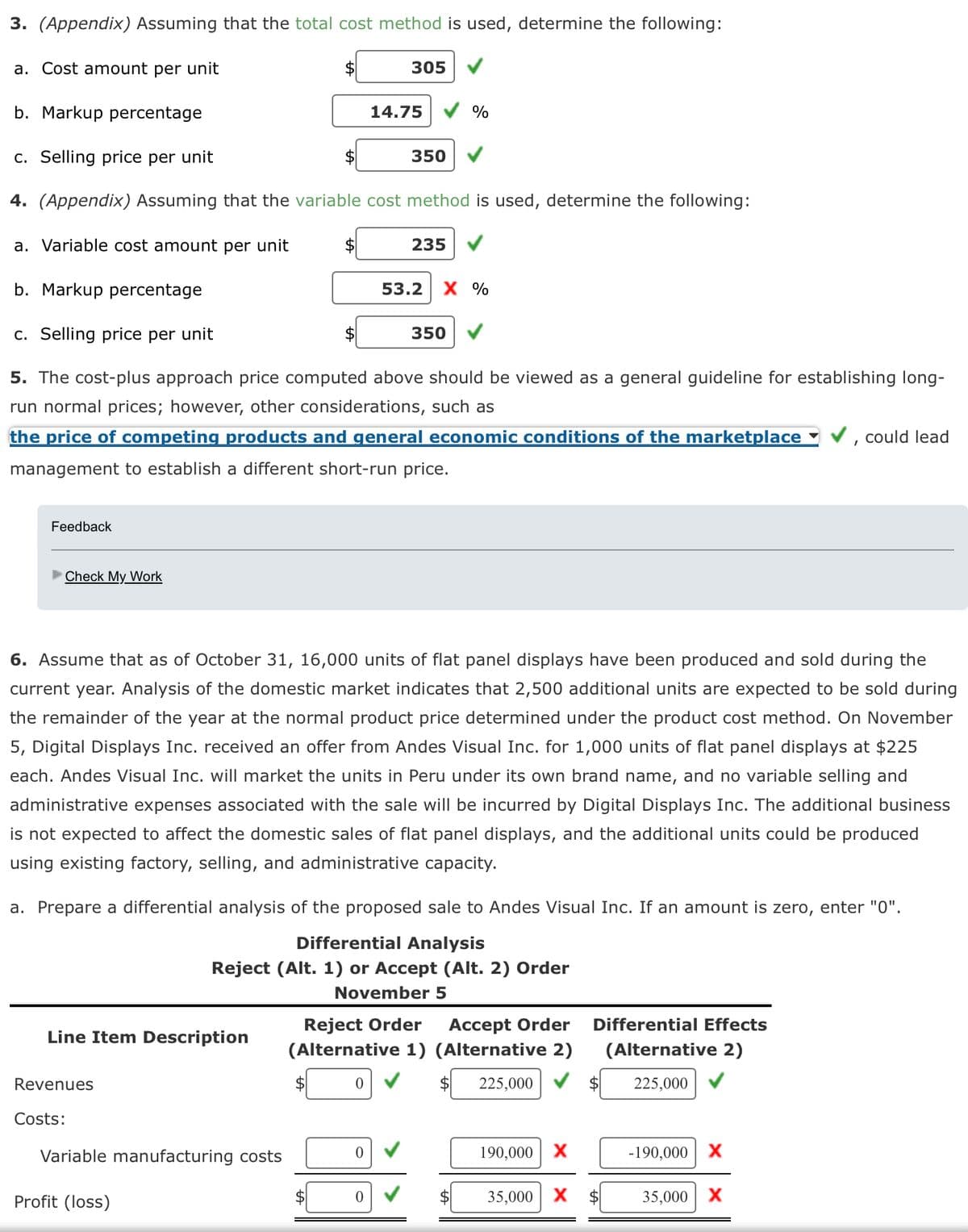 3. (Appendix) Assuming that the total cost method is used, determine the following:
a. Cost amount per unit
Feedback
Check My Work
b. Markup percentage
c. Selling price per unit
4. (Appendix) Assuming that the variable cost method is used, determine the following:
a. Variable cost amount per unit
b. Markup percentage
c. Selling price per unit
5. The cost-plus approach price computed above should be viewed as a general guideline for establishing long-
run normal prices; however, other considerations, such as
the price of competing products and general economic conditions of the marketplace
management to establish a different short-run price.
Line Item Description
Revenues
Costs:
$
Variable manufacturing costs
Profit (loss)
$
$
$
$
305
14.75
0
350
6. Assume that as of October 31, 16,000 units of flat panel displays have been produced and sold during the
current year. Analysis of the domestic market indicates that 2,500 additional units are expected to be sold during
the remainder of the year at the normal product price determined under the product cost method. On November
5, Digital Displays Inc. received an offer from Andes Visual Inc. for 1,000 units of flat panel displays at $225
each. Andes Visual Inc. will market the units in Peru under its own brand name, and no variable selling and
administrative expenses associated with the sale will be incurred by Digital Displays Inc. The additional business
is not expected to affect the domestic sales of flat panel displays, and the additional units could be produced
using existing factory, selling, and administrative capacity.
0
235
a. Prepare a differential analysis of the proposed sale to Andes Visual Inc. If an amount is zero, enter "0".
Differential Analysis
Reject (Alt. 1) or Accept (Alt. 2) Order
November 5
%
53.2 X %
350
Reject Order
Accept Order
(Alternative 1) (Alternative 2)
0
225,000
190,000 X
Differential Effects
(Alternative 2)
$ 225,000
35,000 X $
I
-190,000 X
could lead
35,000 X