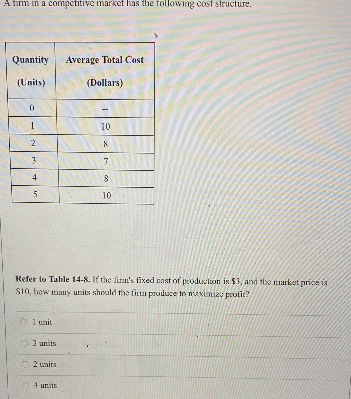 A firm in a competitive market has the following cost structure.
Quantity Average Total Cost
(Units)
(Dollars)
0
1
2
3
4
5
Refer to Table 14-8. If the firm's fixed cost of production is $3, and the market price is
$10, how many units should the firm produce to maximize profit?
1 unit
3 units
2 units
10
8
7
8
10
4 units