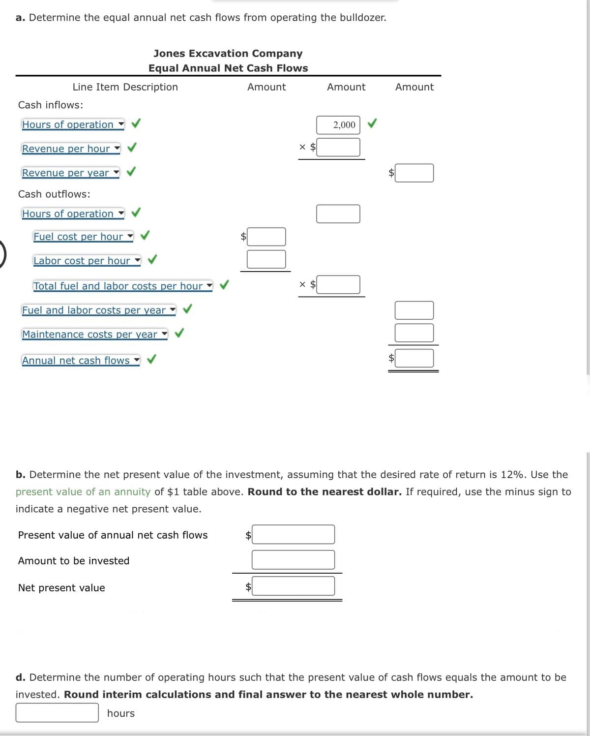 a. Determine the equal annual net cash flows from operating the bulldozer.
Line Item Description
Cash inflows:
Hours of operation
Revenue per hour
Revenue per year
Cash outflows:
Hours of operation
Fuel cost per hour
Labor cost per hour
Total fuel and labor costs per hour
Fuel and labor costs per year
Maintenance costs per year
Annual net cash flows
Jones Excavation Company
Equal Annual Net Cash Flows
Amount
Present value of annual net cash flows
Amount to be invested
Net present value
X $
X $
Amount
2,000
b. Determine the net present value of the investment, assuming that the desired rate of return is 12%. Use the
present value of an annuity of $1 table above. Round to the nearest dollar. If required, use the minus sign to
indicate a negative net present value.
Amount
$
d. Determine the number of operating hours such that the present value of cash flows equals the amount to be
invested. Round interim calculations and final answer to the nearest whole number.
hours
