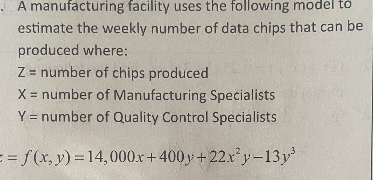 . A manufacturing facility uses the following model to
estimate the weekly number of data chips that can be
produced where:
Z = number of chips produced
X = number of Manufacturing Specialists
Y = number of Quality Control Specialists
= f(x, y) = 14,000x+400y+22x²y-13y³