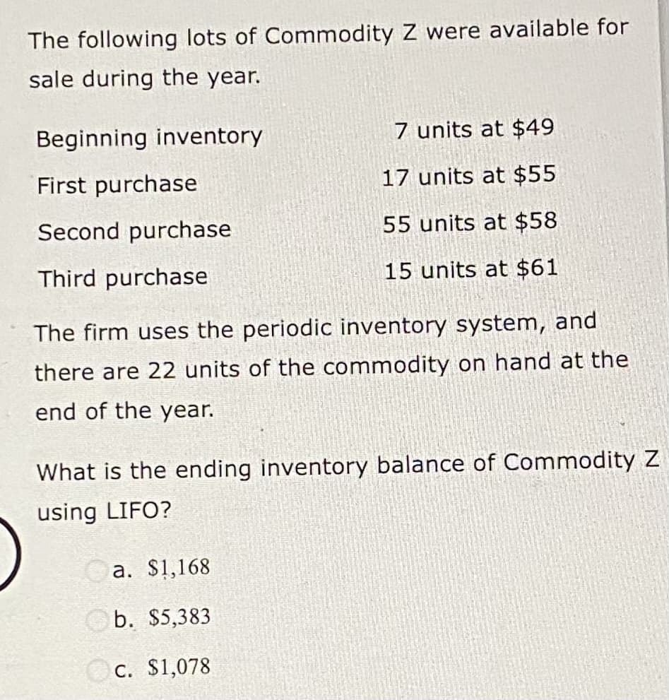 The following lots of Commodity Z were available for
sale during the year.
Beginning inventory
First purchase
Second purchase
Third purchase
7 units at $49
17 units at $55
55 units at $58
15 units at $61
The firm uses the periodic inventory system, and
there are 22 units of the commodity on hand at the
end of the year.
What is the ending inventory balance of Commodity Z
using LIFO?
a. $1,168
b. $5,383
c. $1,078