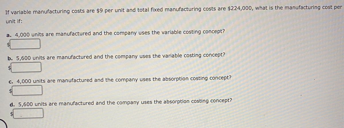 If variable manufacturing costs are $9 per unit and total fixed manufacturing costs are $224,000, what is the manufacturing cost per
unit if:
a. 4,000 units are manufactured and the company uses the variable costing concept?
$
b. 5,600 units are manufactured and the company uses the variable costing concept?
c. 4,000 units are manufactured and the company uses the absorption costing concept?
$
d. 5,600 units are manufactured and the company uses the absorption costing concept?