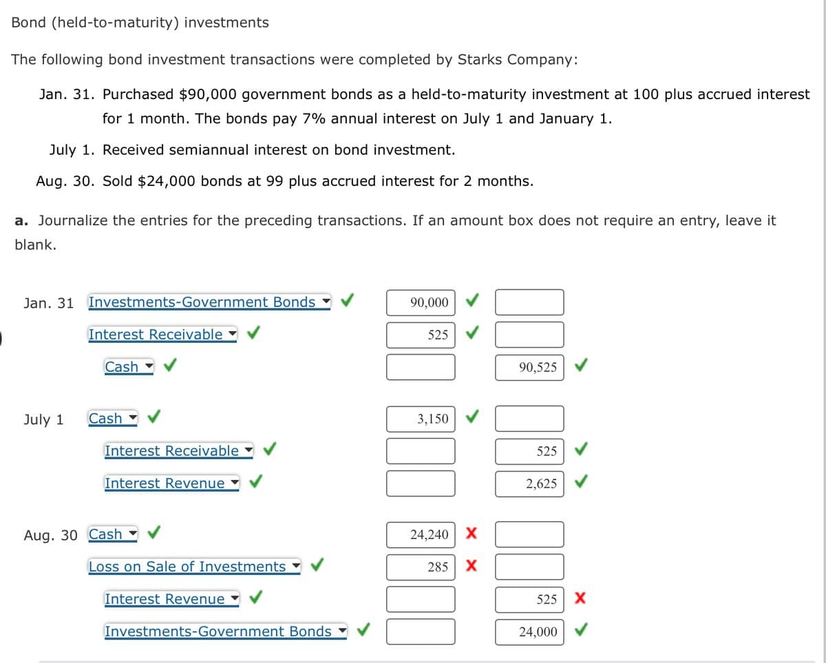 Bond (held-to-maturity) investments
The following bond investment transactions were completed by Starks Company:
Jan. 31. Purchased $90,000 government bonds as a held-to-maturity investment at 100 plus accrued interest
for 1 month. The bonds pay 7% annual interest on July 1 and January 1.
July 1. Received semiannual interest on bond investment.
Aug. 30. Sold $24,000 bonds at 99 plus accrued interest for 2 months.
a. Journalize the entries for the preceding transactions. If an amount box does not require an entry, leave it
blank.
Jan. 31 Investments-Government Bonds
July 1
Interest Receivable
Cash
Cash
Interest Receivable
Interest Revenue
Aug. 30 Cash
Loss on Sale of Investments
Interest Revenue
Investments-Government Bonds
90,000
525
3,150
24,240 X
285
X
90,525
525
2,625
525 X
24,000