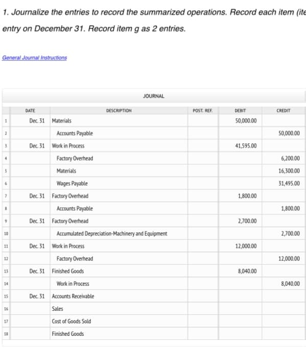 1. Journalize the entries to record the summarized operations. Record each item (ite
entry on December 31. Record item g as 2 entries.
General Journal Instructions
1
2
3
4
5
6
7
8
9
10
11
12
13
14
15
16
17
18
DATE
Dec. 31 Materials
Accounts Payable
Dec. 31 Work in Process
Factory Overhead
Materials
Wages Payable
Dec. 31 Factory Overhead
Accounts Payable
Dec. 31 Factory Overhead
Dec. 31 Work in Process
Accumulated Depreciation-Machinery and Equipment
Factory Overhead
Dec. 31 Finished Goods
DESCRIPTION
Work in Process
Dec. 31 Accounts Receivable
Sales
Cost of Goods Sold
Finished Goods
JOURNAL
POST. REF.
DEBIT
50,000.00
41,595.00
1,800.00
2,700.00
12,000.00
8,040.00
CREDIT
50,000.00
6,200.00
16,300.00
31,495.00
1,800.00
2,700.00
12,000.00
8,040.00