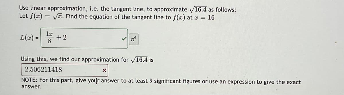 Use linear approximation, i.e. the tangent line, to approximate √16.4 as follows:
Let f(x)=√x. Find the equation of the tangent line to f(x) at x = 16
1x
L(x) = +2
8
Using this, we find our approximation for √16.4 is
2.506211418
X
NOTE: For this part, give your answer to at least 9 significant figures or use an expression to give the exact
answer.