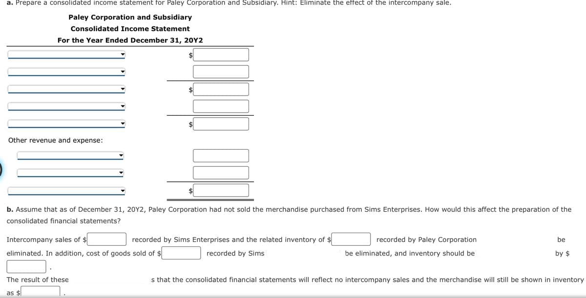 a. Prepare a consolidated income statement for Paley Corporation and Subsidiary. Hint: Eliminate the effect of the intercompany sale.
Paley Corporation and Subsidiary
Consolidated Income Statement
For the Year Ended December 31, 20Y2
Other revenue and expense:
Intercompany sales of $
eliminated. In addition, cost of goods sold of $
00
b. Assume that as of December 31, 20Y2, Paley Corporation had not sold the merchandise purchased from Sims Enterprises. How would this affect the preparation of the
consolidated financial statements?
The result of these
as $
$
recorded by Sims Enterprises and the related inventory of $
recorded by Sims
recorded by Paley Corporation
be eliminated, and inventory should be
be
by $
is that the consolidated financial statements will reflect no intercompany sales and the merchandise will still be shown in inventory