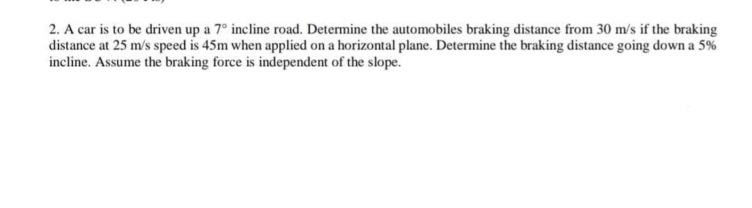 2. A car is to be driven up a 7° incline road. Determine the automobiles braking distance from 30 m/s if the braking
distance at 25 m/s speed is 45m when applied on a horizontal plane. Determine the braking distance going down a 5%
incline. Assume the braking force is independent of the slope.