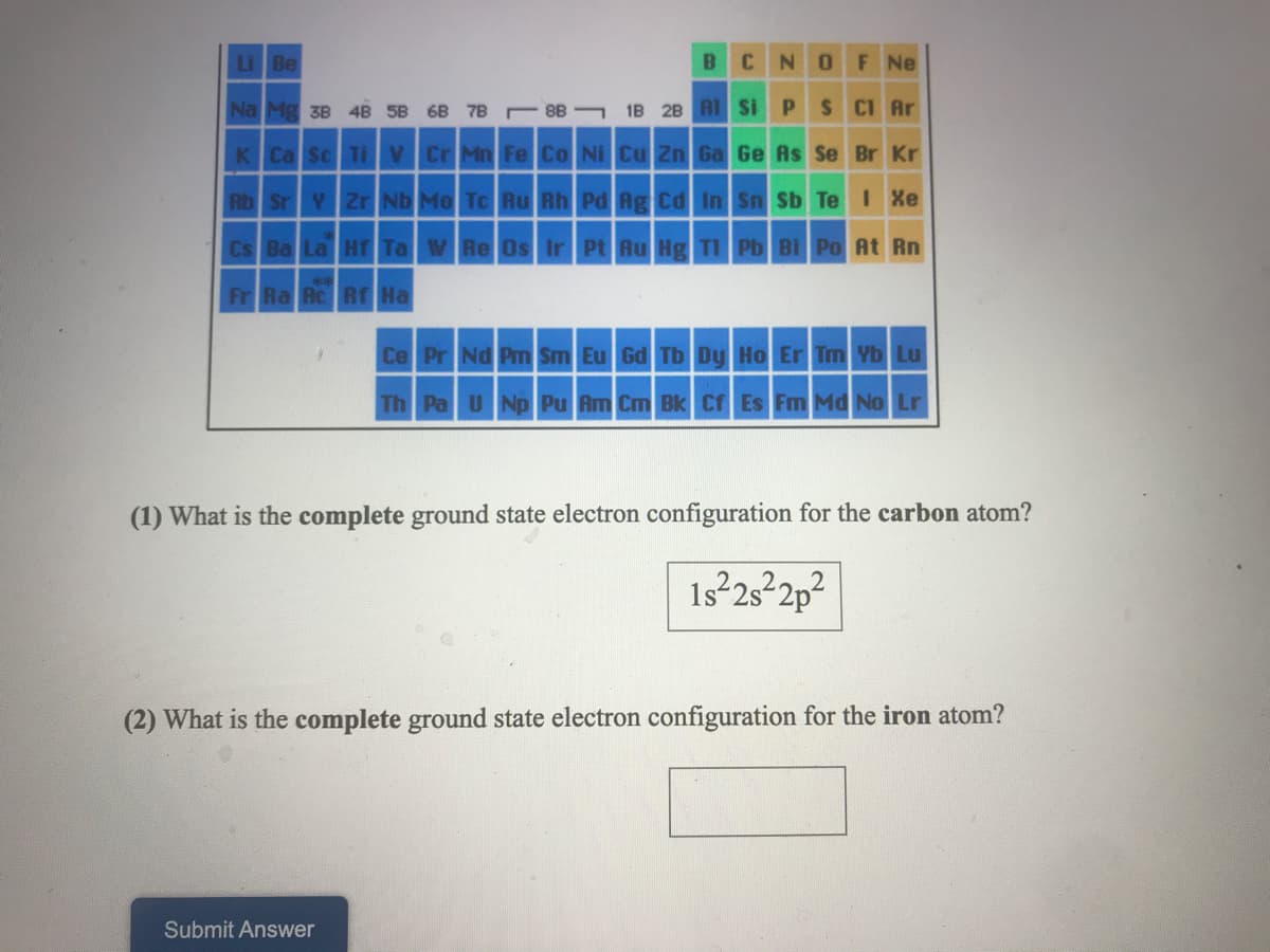 Li Be
N.
OF Ne
Na Mg 3B 4B 5B 6B 7B 8B- 1B 2B A1 Si PS CI Ar
K Ca Sc Ti V Cr Mn Fe Co NI Cu Zn Ga Ge As Se Br Kr
Rb Sr Y Zr Nb Mo To Ru Rh Pd Ag Cd In Sn Sb Te Xe
Cs Ba La H Ta W Re Os Ir Pt Ru Hg TI Pb Bi Po At Rn
Fr Ra Ac Rf Ha
Ce Pr Nd Pm Sm Eu Gd Tb Dy Ho Er Tm Yb Lu
Th Pa U Np Pu Am Cm Bk Cr Es Fm Md No Lr
(1) What is the complete ground state electron configuration for the carbon atom?
1s2s22p²
(2) What is the complete ground state electron configuration for the iron atom?
Submit Answer
