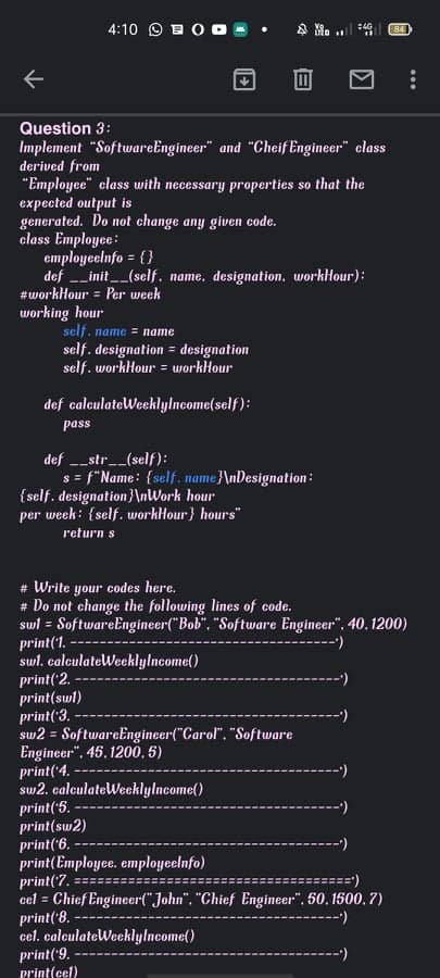 4:10 O EOo -
Question 3:
Implement "SoftwareEngineer" and "Cheif Engineer" class
derived from
"Employee" class with necessary properties so that the
expected output is
generated. Do not change any given code.
class Employee:
employeclnfo = {}
def _init__(self. name, designation, workHour):
#workHour = Per week
%3D
working hour
self. name = name
self. designation = designation
self. workHour = workHour
def calculateWeeklylncome(self):
pass
def -_str__(self):
s = f"Name: {self. name}\nDesignation:
{self. designation}\nWork hour
per week: {self. workHour} hours"
return s
# Write your codes here.
# Do not change the following lines of code.
swl = SoftwareEngineer("Bob". "Software Engineer", 40.1200)
print('1.-
swl. calculateWeeklylncome()
print( 2.
print(swl)
print('3.
sw2 = SoftwareEngineer("Garol", "Software
Engineer", 45. 1200.5)
print('4.
sw2. calculateWeeklylncome()
print('5. -
print(sw2)
print('6.
print(Employee. employeelnfo)
print('7.
cel = Chief Engineer("John". "Chief Engineer", 50, 1500, 7)
print('8.
cel. calculateWeeklylncome()
print('9.-
print(cel)
(.=======:
---
...
目
