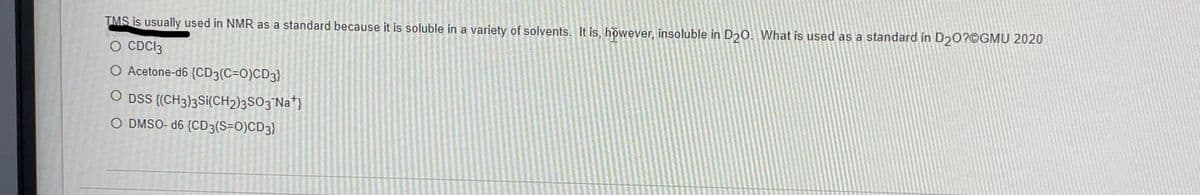 TMS is usually used in NMR as a standard because it is soluble in a variety of solvents. It is, however, insoluble in D20. What is used as a standard in D₂0?@GMU 2020
O CDC13
O Acetone-d6 {CD3(C=O)CD3}
O DSS {(CH3)3Si(CH2)3SO3¯Na*}
O DMSO-d6 {CD3(S=O)CD3)