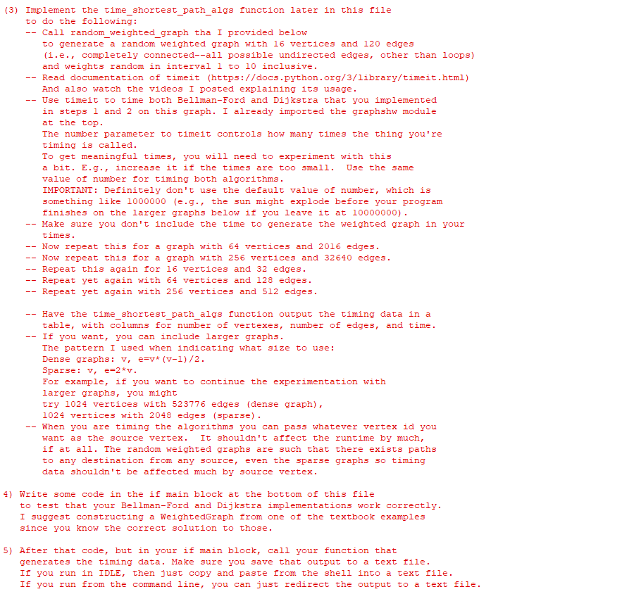 (3) Implement
to do the following:
--
--
the time_shortest_path_algs function later in this file
--
Call random_weighted_graph tha I provided below
to generate a random weighted graph with 16 vertices and 120 edges
(i.e., completely connected--all possible undirected edges, other than loops)
and weights random in interval 1 to 10 inclusive.
Read documentation of time it (https://docs.python.org/3/library/timeit.html)
And also watch the videos I posted explaining its usage.
Use time it to time both Bellman-Ford and Dijkstra that you implemented
in steps 1 and 2 on this graph. I already imported the graphshw module
at the top.
The number parameter to timeit controls how many times the thing you're
timing is called.
To get meaningful times, you will need to experiment with this
a bit. E.g., increase it if the times are too small. Use the same
value of number for timing both algorithms.
IMPORTANT: Definitely don't use the default value of number, which is
something like 1000000 (e.g., the sun might explode before your program
finishes on the larger graphs below if you leave it at 10000000).
Make sure you don't include the time to generate the weighted graph in your
times.
Now repeat this for a graph with 64 vertices and 2016 edges.
Now repeat this for a graph with 256 vertices and 32640 edges.
Repeat this again for 16 vertices and 32 edges.
Repeat yet again with 64 vertices and 128 edges.
Repeat yet again with 256 vertices and 512 edges.
Have the time_shortest_path_algs function output the timing data in a
table, with columns for number of vertexes, number of edges, and time.
If you want, you can include larger graphs.
The pattern I used when indicating what size to use:
Dense graphs: v, e=v* (v-1)/2.
Sparse: v, e=2*v.
For example, if you want to continue the experimentation with
larger graphs, you might
try 1024 vertices with 523776 edges (dense graph),
1024 vertices with 2048 edges (sparse).
When you are timing the algorithms you can pass whatever vertex id you
want as the source vertex. It shouldn't affect the runtime by much,
if at all. The random weighted graphs are such that there exists paths
to any destination from any source, even the sparse graphs so timing
data shouldn't be affected much by source vertex.
4) Write some code in the if main block at the bottom of this file
to test that your Bellman-Ford and Dijkstra implementations work correctly.
I suggest constructing a WeightedGraph from one of the textbook examples
since you know the correct solution to those.
5) After that code, but in your if main block, call your function that
generates the timing data. Make sure you save that output to a text file.
If you run in IDLE, then just copy and paste from the shell into a text file.
If you run from the command line, you can just redirect the output to a text file.