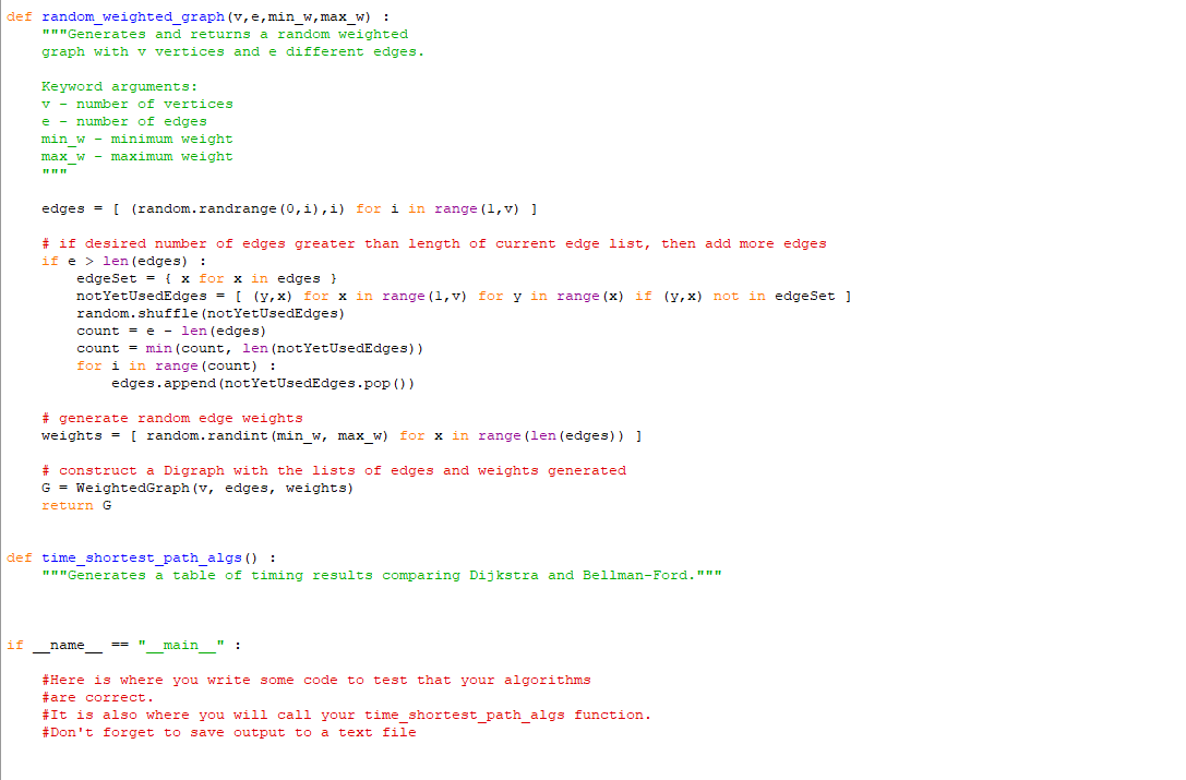 def random_weighted_graph (v, e, min_w, max_w) :
"""Generates and returns a random weighted
graph with v vertices and e different edges.
Keyword arguments:
v number of vertices
e number of edges
if
min_w - minimum weight
max_w - maximum weight
edges = [ (random.randrange (0,1), i) for i in range (1, v) ]
# if desired number of edges greater than length of current edge list, then add more edges
if elen (edges) :
edgeSet = { x for x in edges }
not YetUsedEdges = [ (y,x) for x in range (1,v) for y in range (x) if (y,x) not in edgeSet]
random.shuffle (not YetUsedEdges)
count = e = len (edges)
count = min (count, len (not YetUsedEdges))
for i in range (count) :
#generate random edge weights
weights = [random.randint (min_w, max_w) for x in range (len (edges)) ]
edges.append (not YetUsedEdges.pop())
# construct a Digraph with the lists of edges and weights generated
G = WeightedGraph (v, edges, weights)
return G
def time_shortest_path_algs():
"""Generates a table of timing results comparing Dijkstra and Bellman-Ford."""
name
-
==
main":
#Here is where you write some code to test that your algorithms
#are correct.
#It is also where you will call your time_shortest_path_algs function.
#Don't forget to save output to a text file