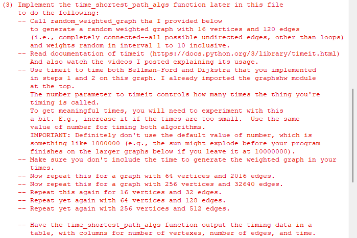 (3) Implement the time shortest_path_algs function later in this file
to do the following:
--
--
--
--
Call random_weighted_graph tha I provided below
to generate a random weighted graph with 16 vertices and 120 edges
(i.e., completely connected--all possible undirected edges, other than loops)
and weights random in interval 1 to 10 inclusive.
Read documentation of timeit (https://docs.python.org/3/library/timeit.html)
And also watch the videos I posted explaining its usage.
Use timeit to time both Bellman-Ford and Dijkstra that you implemented
in steps 1 and 2 on this graph. I already imported the graphshw module
at the top.
The number parameter to timeit controls how many times the thing you're
timing is called.
To get meaningful times, you will need to experiment with this
a bit. E.g., increase it if the times are too small. Use the same
value of number for timing both algorithms.
IMPORTANT: Definitely don't use the default value of number, which is
something like 1000000 (e.g., the sun might explode before your program
finishes on the larger graphs below if you leave it at 10000000).
Make sure you don't include the time to generate the weighted graph in your
times.
Now repeat this for a graph with 64 vertices and 2016 edges.
Now repeat this for a graph with 256 vertices and 32640 edges.
Repeat this again for 16 vertices and 32 edges.
Repeat yet again with 64 vertices and 128 edges.
Repeat yet again with 256 vertices and 512 edges.
Have the time_shortest_path_algs function output the timing data in a
table, with columns for number of vertexes, number of edges, and time.