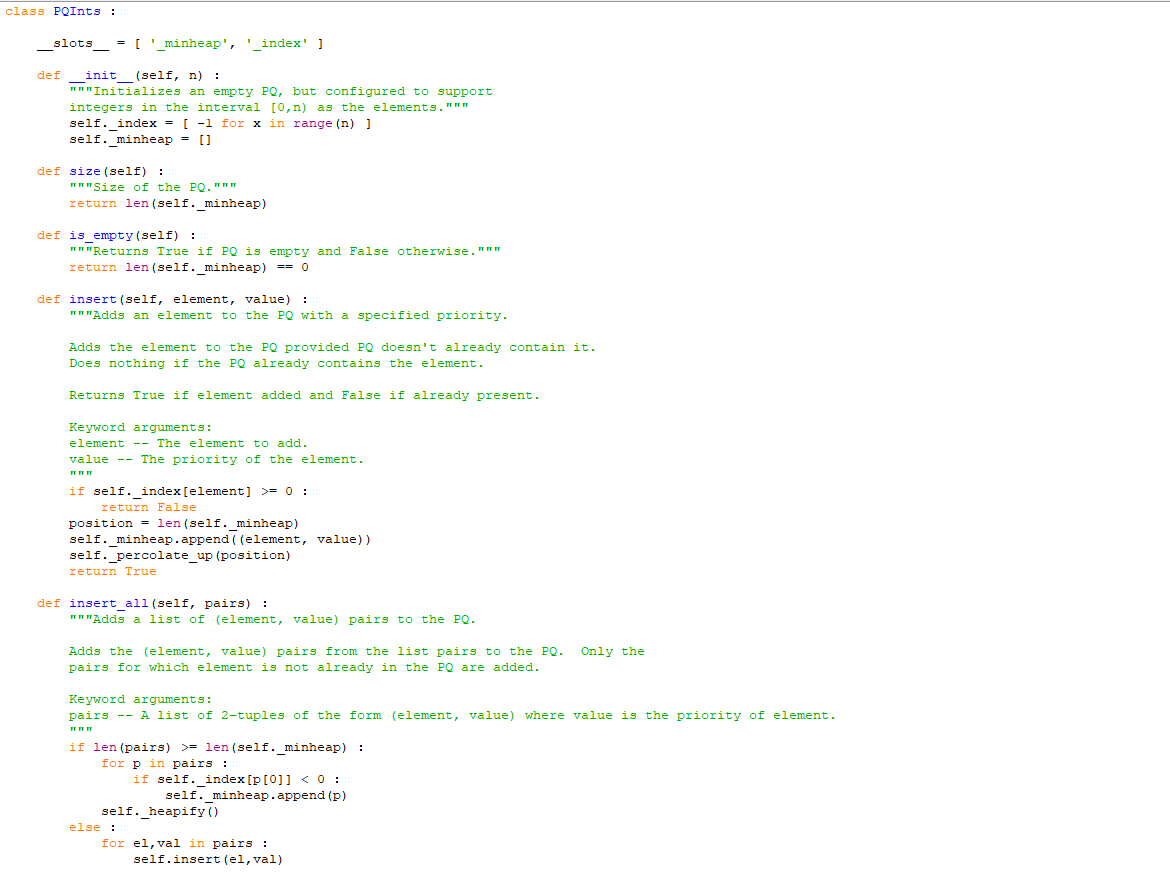 class PQInts :
_____slots_____ = ['_minheap', '_index' ]
def _init__(self, n) :
"""Initializes an empty PQ, but configured to support
integers in the interval [0,n) as the elements."""
self._index = [ -1 for x in range (n) ]
self._minheap = []
def size (self):
"""Size of the PQ."ww
return len (self._minheap)
def is empty (self):
"""Returns True if PQ is empty and False otherwise. "ww
return len (self._minheap) == 0
def insert (self, element, value) :
"""Adds an element to the PQ with a specified priority.
Adds the element to the PQ provided PQ doesn't already contain it.
Does nothing if the PQ already contains the element.
Returns True if element added and False if already present.
Keyword arguments:
element - The element to add.
value -- The priority of the element.
111111
if self._index [element] >= 0 :
return False
position = len (self._minheap)
self._minheap.append((element, value))
self._percolate_up (position)
return True
def insert_all (self, pairs) :
"""Adds a list of (element, value) pairs to the PQ.
Adds the (element, value) pairs from the list pairs to the PQ. Only the
pairs for which element is not already in the PQ are added.
Keyword arguments:
pairs -- A list of 2-tuples of the form (element, value) where value is the priority of element.
111111
if len (pairs) >= len (self._minheap) :
for p in pairs :
if self._index [p[0]] < 0:
self._minheap.append (p)
self._heapify()
for el, val in pairs :
self.insert (el, val)
else :