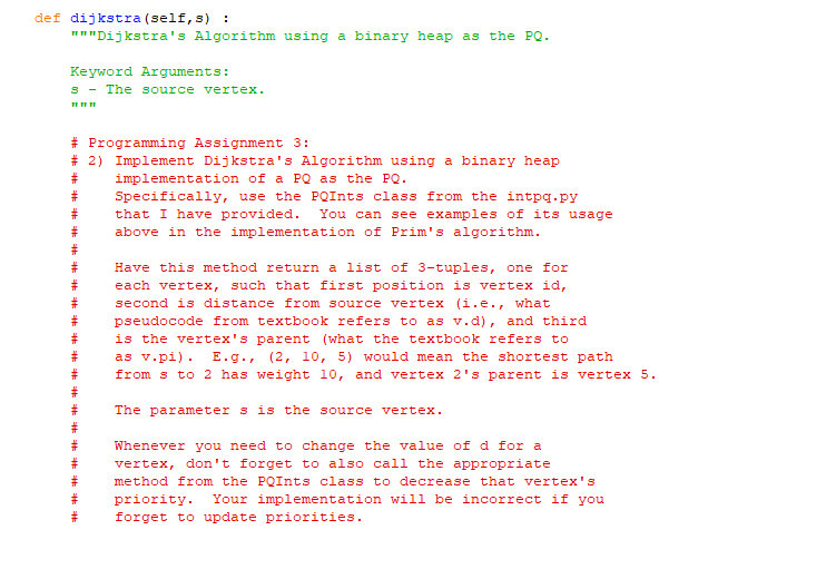 def dijkstra (self, s) :
"""Dijkstra's Algorithm using a binary heap as the PQ.
Keyword Arguments:
s The source vertex.
"11"
# Programming Assignment 3:
# 2) Implement Dijkstra's Algorithm using a binary heap
implementation of a PQ as the PQ.
#
#
#
Specifically, use the PQInts class from the intpq.py
that I have provided. You can see examples of its usage
above in the implementation of Prim's algorithm.
#
#
#
#
#
#
#
#
#
#
#
#
#
#
#
Have this method return a list of 3-tuples, one for
each vertex, such that first position is vertex id,
second is distance from source vertex (i.e., what
pseudocode from textbook refers to as v.d), and third
is the vertex's parent (what the textbook refers to
as v.pi). E.g., (2, 10, 5) would mean the shortest path
from s to 2 has weight 10, and vertex 2's parent is vertex 5.
The parameter s is the source vertex.
Whenever you need to change the value of d for a
vertex, don't forget to also call the appropriate
method from the PQInts class to decrease that vertex's
priority. Your implementation will be incorrect if you
forget to update priorities.