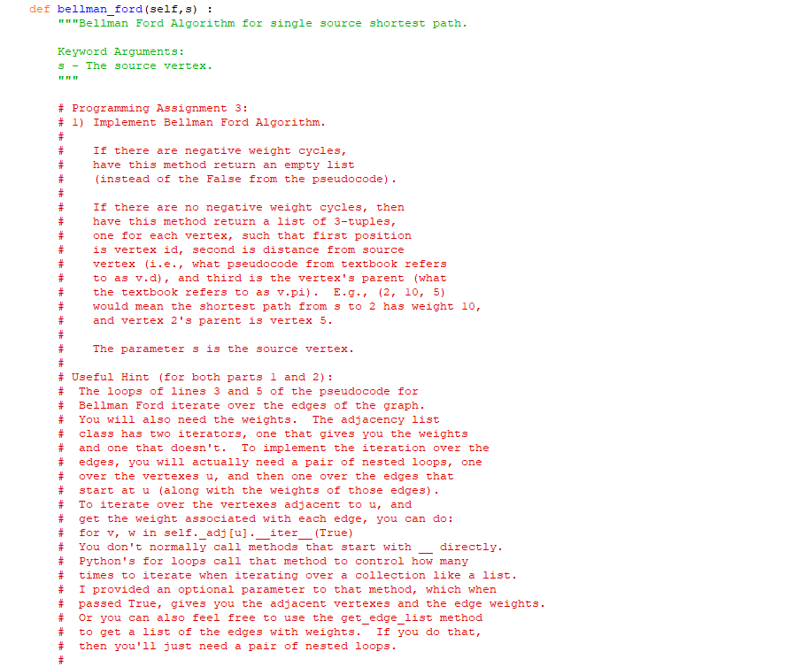 def bellman_ford (self, s) :
"""Bellman Ford Algorithm for single source shortest path.
Keyword Arguments:
s The source vertex.
www
# Programming Assignment 3:
# 1) Implement Bellman Ford Algorithm.
#
#
#
#
#
=## ### th th th
#
#
#
#
vertex (i.e., what pseudocode from textbook refers
# to as v.d), and third is the vertex's parent (what
the textbook refers to as v.pi). E.g., (2, 10, 5)
would mean the shortest path from s to 2 has weight 10,
and vertex 2's parent is vertex 5.
#
If there are negative weight cycles,
have this method return an empty list
(instead of the False from the pseudocode).
#
#
#
#
#
#
#
#
#
If there are no negative weight cycles, then
have this method return a list of 3-tuples,
one for each vertex, such that first position
is vertex id, second is distance from source
# Useful Hint (for both parts 1 and 2):
#
The loops of lines 3 and 5 of the pseudocode for
#
Bellman Ford iterate over the edges of the graph.
#
You will also need the weights. The adjacency list
#
class has two iterators, one that gives you the weights
#
and one that doesn't. To implement the iteration over the
edges, you will actually need a pair of nested loops, one
#
over the vertexes u, and then one over the edges that
start at u (along with the weights of those edges).
To iterate over the vertexes adjacent to u, and
get the weight associated with each edge, you can do:
for v, w in self._adj [u]. iter (True)
You don't normally call methods that start with directly.
Python's for loops call that method to control how many
times to iterate when iterating over a collection like a list.
I provided an optional parameter to that method, which when
Ha
The parameter s is the source vertex.
# passed True, gives you the adjacent vertexes and the edge weights.
#
Or you can also feel free to use the get_edge_list method
#
to get a list of the edges with weights. If you do that,
# then you'll just need a pair of nested loops.