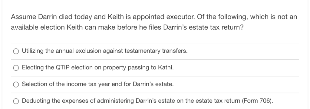 Assume Darrin died today and Keith is appointed executor. Of the following, which is not an
available election Keith can make before he files Darrin's estate tax return?
O Utilizing the annual exclusion against testamentary transfers.
Electing the QTIP election on property passing to Kathi.
O Selection of the income tax year end for Darrin's estate.
O Deducting the expenses of administering Darrin's estate on the estate tax return (Form 706).
