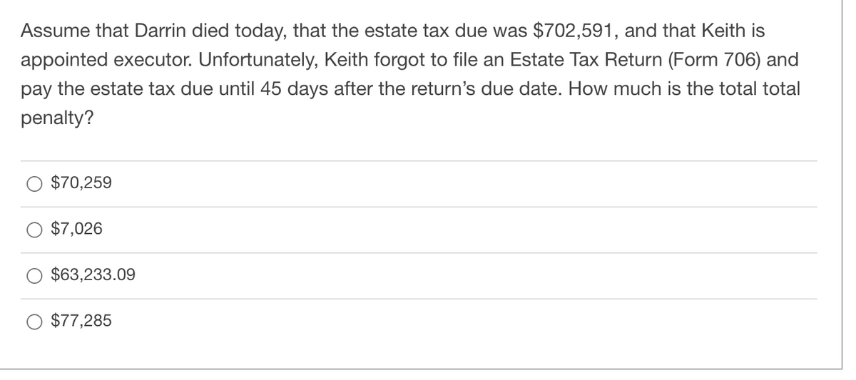 Assume that Darrin died today, that the estate tax due was $702,591, and that Keith is
appointed executor. Unfortunately, Keith forgot to file an Estate Tax Return (Form 706) and
pay the estate tax due until 45 days after the return's due date. How much is the total total
penalty?
$70,259
$7,026
$63,233.09
$77,285
