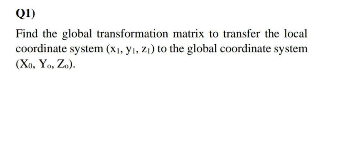 Q1)
Find the global transformation matrix to transfer the local
coordinate system (x1, y1, Zi) to the global coordinate system
(Xo, Yo, Zo).

