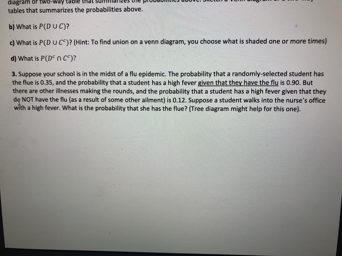 diagram or two-way table that suffl
tables that summarizes the probabilities above.
b) What is P(D UC)?
c) What is P(DUCC)? (Hint: To find union on a venn diagram, you choose what is shaded one or more times)
d) What is P(D n C^)?
3. Suppose your school is in the midst of a flu epidemic. The probability that a randomly-selected student has
the flue is 0.35, and the probability that a student has a high fever given that they have the flu is 0.90. But
there are other illnesses making the rounds, and the probability that a student has a high fever given that they
do NOT have the flu (as a result of some other ailment) is 0.12. Suppose a student walks into the nurse's office
with a high fever. What is the probability that she has the flue? (Tree diagram might help for this one).

