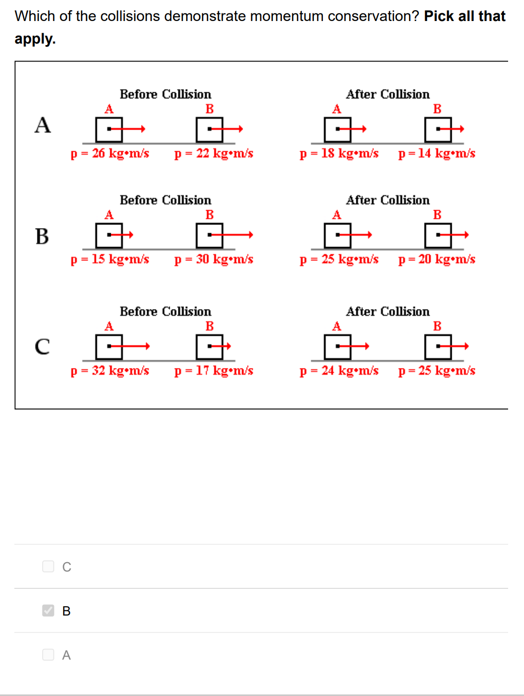 Which of the collisions demonstrate momentum conservation? Pick all that
apply.
Before Collision
After Collision
A
B
A
B
A
p = 26 kg•m/s
p = 22 kg•m/s
p = 18 kg•m/s
p= 14 kg•m/s
Before Collision
After Collision
A
B
A
B
В
p = 15 kg•m/s
p = 30 kg•m/s
p = 25 kg•m/s p= 20 kg•m/s
%3D
Before Collision
After Collision
B
B
p = 32 kg•m/s
p = 17 kg•m/s
p = 24 kg•m/s p= 25 kg•m/s
В
A
