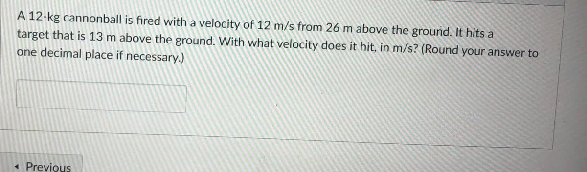 A 12-kg cannonball is fired with a velocity of 12 m/s from 26 m above the ground. It hits a
target that is 13 m above the ground. With what velocity does it hit, in m/s? (Round your answer to
one decimal place if necessary.)
« Previous
