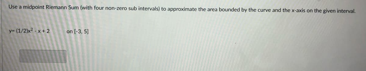 Use a midpoint Riemann Sum (with four non-zero sub intervals) to approximate the area bounded by the curve and the x-axis on the given interval.
y= (1/2)x² - x + 2
on [-3, 5]
