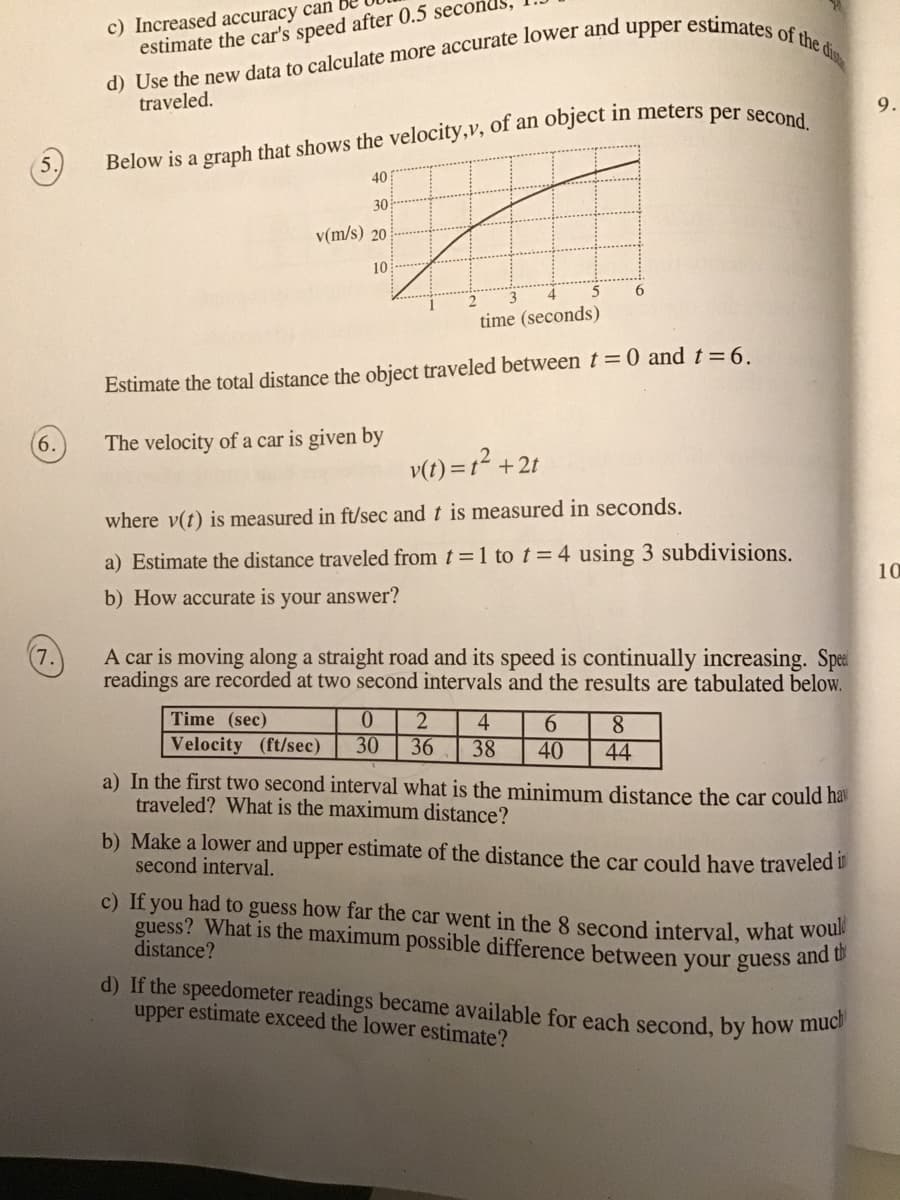 c) Increased accuracy can
estimate the car's speed after 0.5 second
traveled.
9.
40
30
v(m/s) 20
10
6.
time (seconds)
Estimate the total distance the object traveled between t = 0 and t=6.
6.
The velocity of a car is given by
v(1) =1² + 2t
where v(t) is measured in ft/sec and t is measured in seconds.
a) Estimate the distance traveled from t =1 to t=4 using 3 subdivisions.
10
b) How accurate is your answer?
A car is moving along a straight road and its speed is continually increasing. Spet
readings are recorded at two second intervals and the results are tabulated below.
(7.
Time (sec)
Velocity (ft/sec)
4
36
6.
8.
30
38
40
44
a) In the first two second interval what is the minimum distance the car could hav
traveled? What is the maximum distance?
b) Make a lower and upper estimate of the distance the car could have traveled i
second interval.
c) If you had to guess how far the car went in the 8 second interval, what wou
guess? What is the maximum possible difference between your guess and o
distance?
d) If the speedometer readings became available for each second, by how mu
upper estimate exceed the lower estimate?
