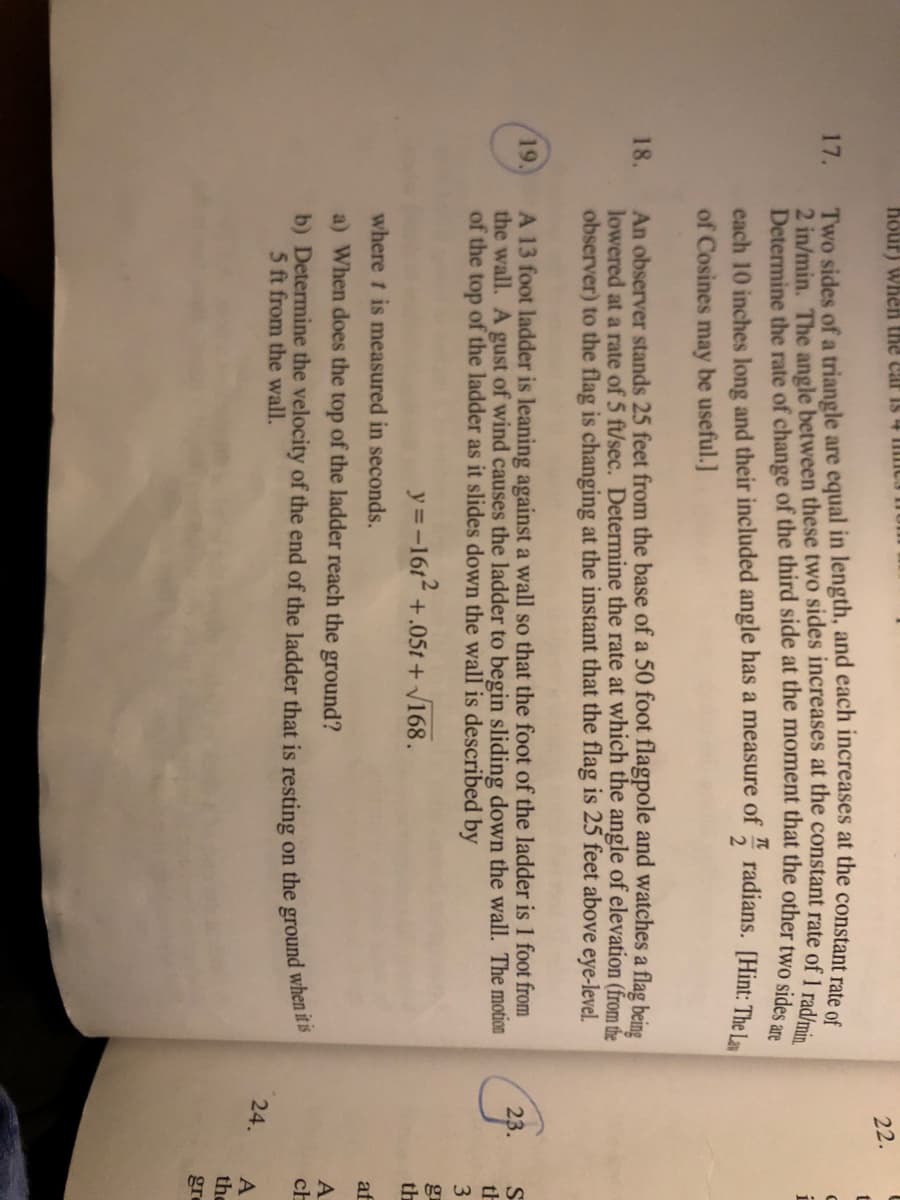 Certainly! Here is the transcribed text suitable for an educational website:

---

**Problem 19**

A 13-foot ladder is leaning against a wall. A gust of wind causes the ladder to slide so that the foot of the ladder is 1 foot from the wall. The motion of the top of the ladder as it slides down the wall is described by:

\[ y = -16t^2 + 0.5t + \sqrt{168} \]

where \( t \) is measured in seconds.

a) When does the top of the ladder reach the ground?

b) Determine the velocity of the end of the ladder that is resting on the ground when it is 5 feet from the wall.

---

This setup describes a physics problem involving a ladder sliding down a wall due to a gust of wind. The equations of motion are given for the position of the ladder's top as a function of time, and questions pertain to calculating specific points in this motion.