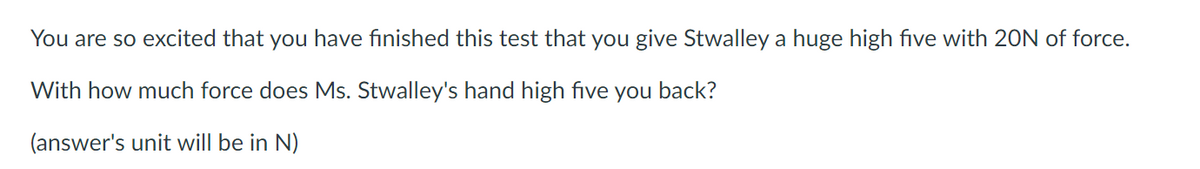 You are so excited that you have finished this test that you give Stwalley a huge high five with 20N of force.
With how much force does Ms. Stwalley's hand high five you back?
(answer's unit will be in N)
