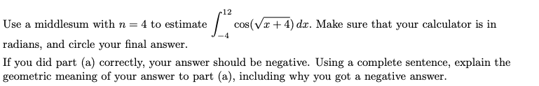 12
Use a middlesum with n = 4 to estimate
cos(Vr + 4) dx. Make sure that your calculator is in
radians, and circle your final answer.
If you did part (a) correctly, your answer should be negative. Using a complete sentence, explain the
geometric meaning of your answer to part (a), including why you got a negative answer.
