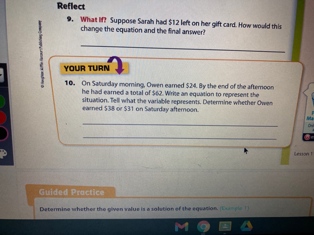 Reflect
9. What If? Suppose Sarah had $12 left on her gift card. How would this
change the equation and the final answer?
YOUR TURN
10.
On Saturday morning, Owen earned $24. By the end of the afternoon
he had earned a total of $62. Write an equation to represent the
situation. Tell what the variable represents. Determine whether Owen
earned $38 or $31 on Saturday afternoon.
Ma
Onl
Lesson 1
Guided Practice
Determine whether the given value is a solution of the equation. (Example 1)
O Houghion iffin Harcourt Publishing Company
