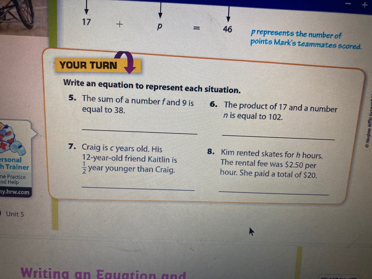 17
46
prepresents the number of
points Mark's teammates scored.
YOUR TURN
Write an equation to represent each situation.
5. The sum of a number f and 9 is
equal to 38.
6. The product of 17 and a number
n is equal to 102.
7. Craig is c years old. His
12-year-old friend Kaitlin is
year younger than Craig.
8. Kim rented skates for h hours.
The rental fee was $2.50 per
hour. She paid a total of $20.
ersonal
h Trainer
ne Practice
nd Help
ny.hrw.com
I Unit 5
Writing an Equation gnd
O Houghton ifin Hamgut D
