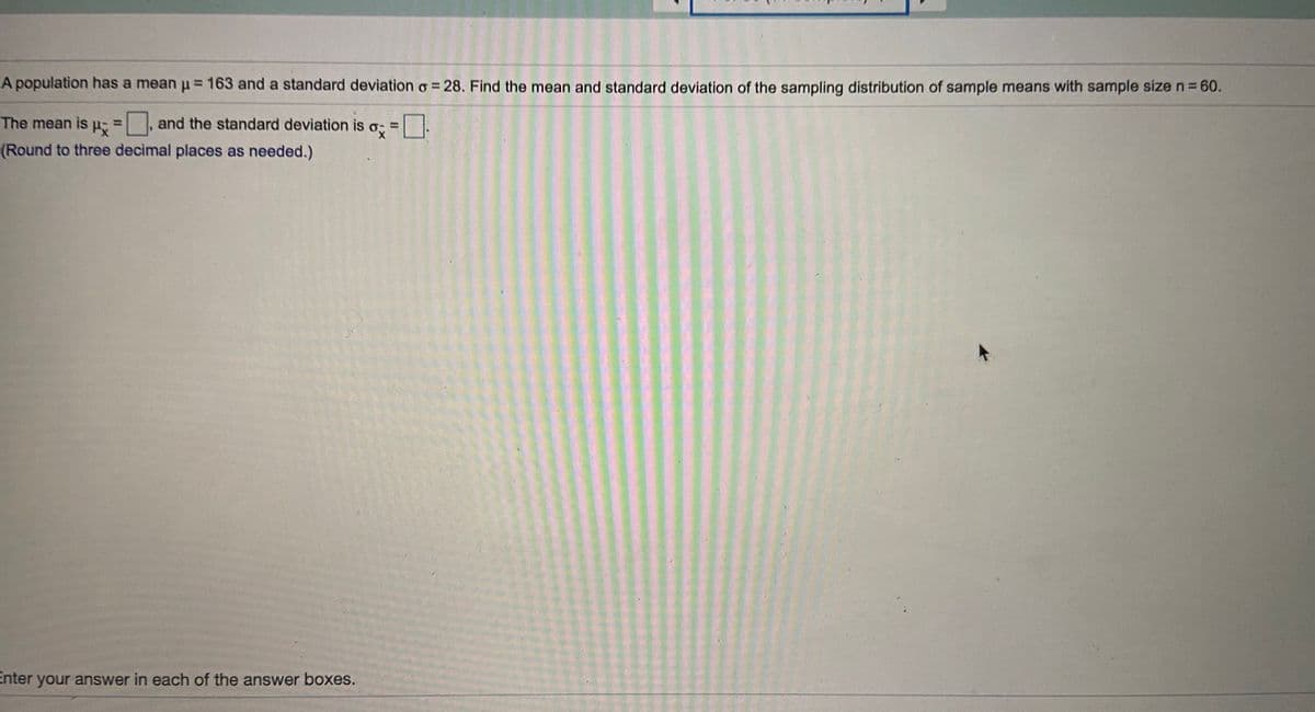 A population has a mean p = 163 and a standard deviation o = 28. Find the mean and standard deviation of the sampling distribution of sample means with sample size n=60.
The mean is p; and the standard deviation is
%3D
o; =
(Round to three decimal places as needed.)
Enter your answer in each of the answer boxes.
