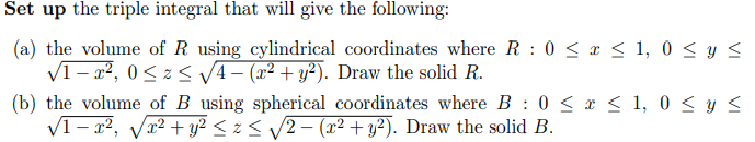 Set up the triple integral that will give the following:
(a) the volume of R using cylindrical coordinates where R: 0 ≤ x ≤ 1,0 ≤ y ≤
√1-², 0≤z≤ √√√4- (x² + y²). Draw the solid R.
(b) the volume of B using spherical coordinates where B: 0 ≤ x ≤ 1,0 ≤ y ≤
√1-x², √√√x² + y² ≤ z ≤ ₁√√2 − (x² + y²). Draw the solid B.