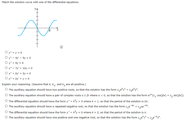 Match the solution curve with one of the differential equations.
f
Ala
Oy"+y=0
y" - 4y' - Sy=0
Oy" + 4y = 0
Oy"7y' +12y = 0
Oy"+ 2y + 2y = 0
Oy" + 2y + y = 0
Explain your reasoning. (Assume that k, k₁, and k₂ are all positive.)
The auxiliary equation should have two positive roots, so that the solution has the form c₁ek₁c₂ekz
The auxiliary equation should have a pair of complex roots a ± ßi where a < 0, so that the solution has the form ex(c₂ cos(x) + C₂ sin(x)).
The differential equation should have the form y" + k²y = 0 where k = 1, so that the period of the solution is 2.
The auxiliary equation should have a repeated negative root, so that the solution has the form c₂e-kx + c₂xe-kx
O The differential equation should have the form y" + k²y = 0 where k = 2, so that the period of the solution is t.
The auxiliary equation should have one positive and one negative root, so that the solution has the form c₁*₁*