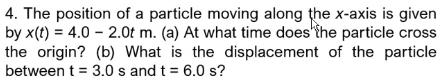 4. The position of a particle moving along the x-axis is given
by x(t) = 4.0 2.0t m. (a) At what time does the particle cross
the origin? (b) What is the displacement of the particle
between t = 3.0 s and t = 6.0 s?