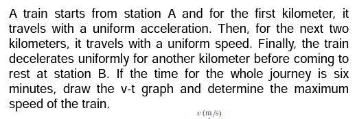 A train starts from station A and for the first kilometer, it
travels with a uniform acceleration. Then, for the next two
kilometers, it travels with a uniform speed. Finally, the train
decelerates uniformly for another kilometer before coming to
rest at station B. If the time for the whole journey is six
minutes, draw the v-t graph and determine the maximum
speed of the train.
v (m/s)