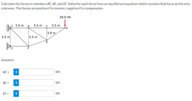 Calculate the forces in members BC, BE, and EF. Solve for each force from an equilibrium equation which contains that force as the only
unknown. The forces are positive if in tension, negative if in compression.
28.0 KN
5.5 m
pe
Answers:
BC-
A 5.5 m
BE-
EF-
i
i
B 5.5 m
5.5 m
C 5.5 m
3.9 m
3 3 3
KN