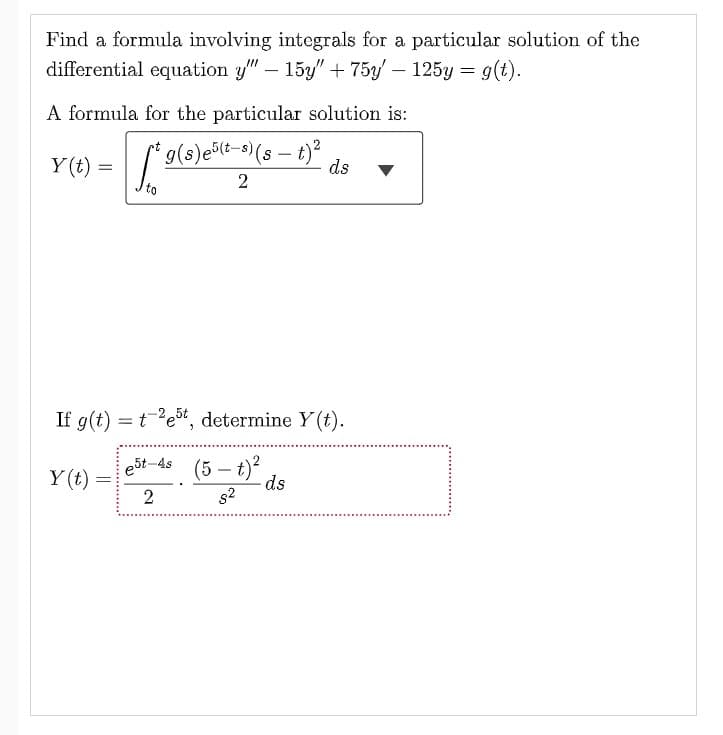 Find a formula involving integrals for a particular solution of the
differential equation y"" - 15y" + 75y' - 125y = g(t).
A formula for the particular solution is:
t
1²
*g(s) e(t-s) (st)² ds
2
Y(t) =
If g(t) = test, determine y(t).
e5t-4s
2
Y(t)
=
(5-t)
s²
ds