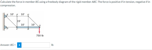 Calculate the force in member BG using a freebody diagram of the rigid member ABC. The force is positive if in tension, negative if in
compression.
E 10¹ F 10¹ G
15'
KEN
10'
10'
Answer: BG- i
750 lb
lb