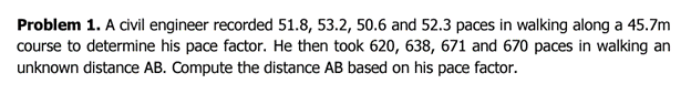 Problem 1. A civil engineer recorded 51.8, 53.2, 50.6 and 52.3 paces in walking along a 45.7m
course to determine his pace factor. He then took 620, 638, 671 and 670 paces in walking an
unknown distance AB. Compute the distance AB based on his pace factor.