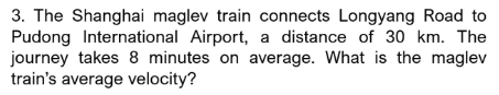 3. The Shanghai maglev train connects Longyang Road to
Pudong International Airport, a distance of 30 km. The
journey takes 8 minutes on average. What is the maglev
train's average velocity?