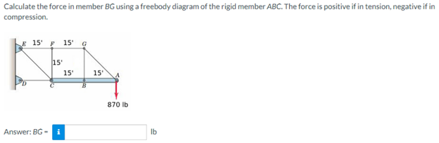 Calculate the force in member BG using a freebody diagram of the rigid member ABC. The force is positive if in tension, negative if in
compression.
E 15' F 15 G
KEA
15'
15'
15'
in
Answer: BG-i
870 lb
lb