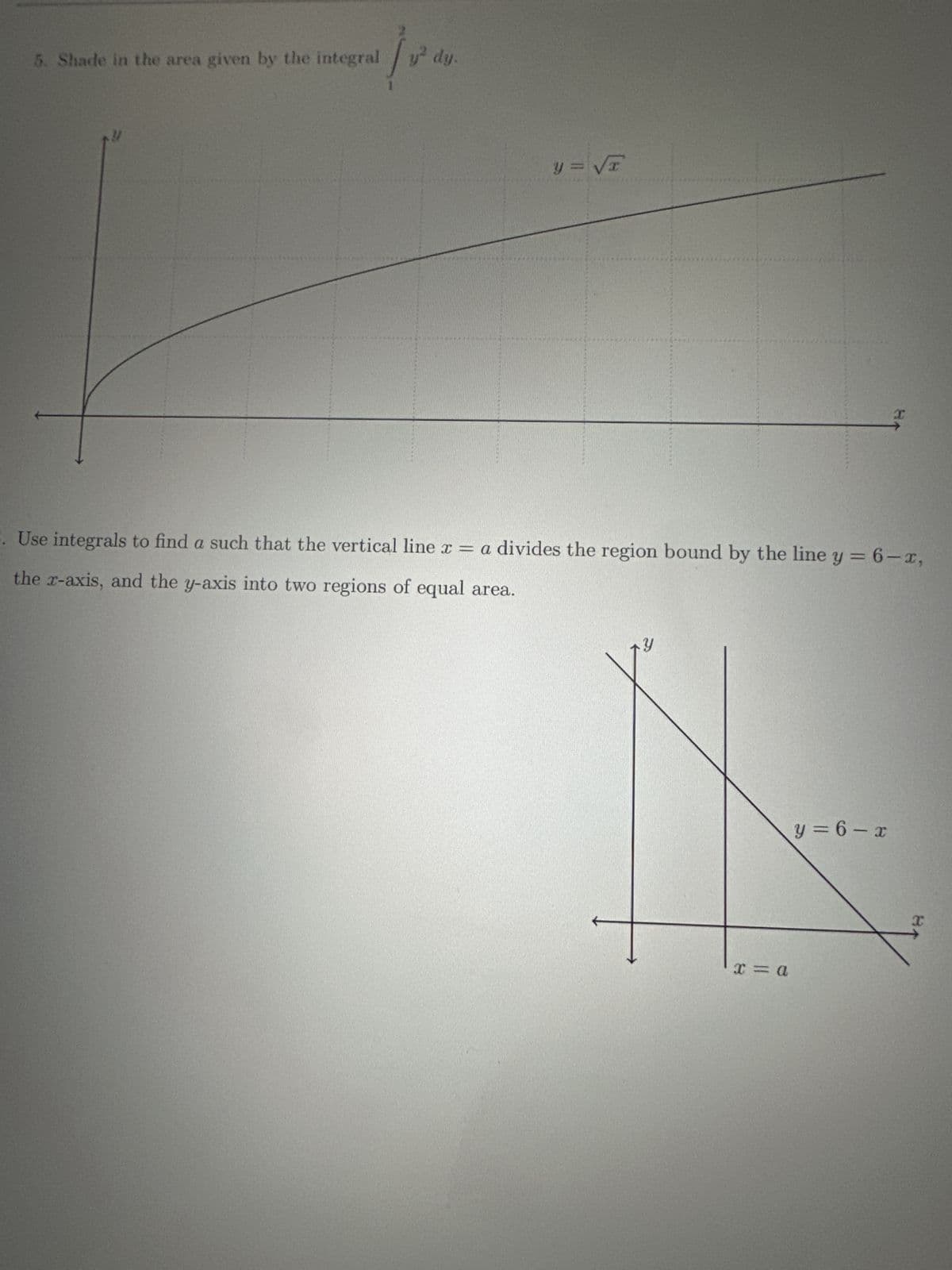 5.
Shade in the area given by the integral y² dy.
/200
4
y = √T
Use integrals to find a such that the vertical line x = a divides the region bound by the line y = 6-x,
the x-axis, and the y-axis into two regions of equal area.
x = a
I
y=6-x
I