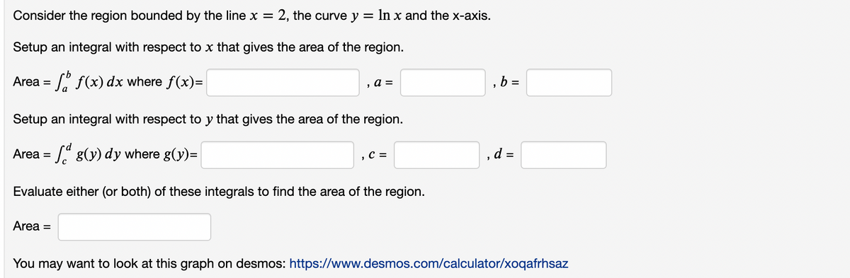 Consider the region bounded by the line x = : 2, the curve y = ln x and the x-axis.
Setup an integral with respect to x that gives the area of the region.
Area =
f(x) dx where f(x)=
, a =
Setup an integral with respect to y that gives the area of the region.
Area =
g(y) dy where g(y)=
Evaluate either (or both) of these integrals to find the area of the region.
Area =
C =
,b=
, d =
You may want to look at this graph on desmos: https://www.desmos.com/calculator/xoqafrhsaz